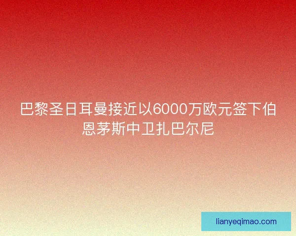 巴黎圣日耳曼接近以6000万欧元签下伯恩茅斯中卫扎巴尔尼 巴黎圣日耳曼接近以6000万欧元签下伯恩茅斯中卫扎巴尔尼