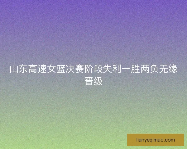 山东高速女篮决赛阶段失利一胜两负无缘晋级 山东高速女篮决赛阶段失利一胜两负无缘晋级